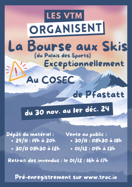 La Bourse aux Skis (du palais des sports) Exceptionnellement au Cosec de Pfastatt du 30 novembre au 1er décembre 2024. Dépot du matériel : 29/11 de 19h à 20h et 30/11 de 8h30 à 12h Vente au public : 30/11 de 8h30 à 18h et le 01/12 de 9h à 13h Retrait des invendus : 01/12 de 16h à 17h Pré-enregsitrements sur www.troc.io